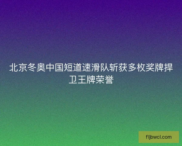北京冬奥中国短道速滑队斩获多枚奖牌捍卫王牌荣誉 北京冬奥中国短道速滑队斩获多枚奖牌捍卫王牌荣誉
