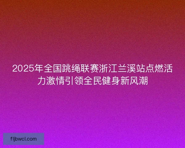 2025年全国跳绳联赛浙江兰溪站点燃活力激情引领全民健身新风潮