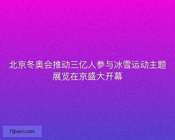 北京冬奥会推动三亿人参与冰雪运动主题展览在京盛大开幕