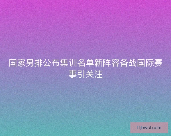 国家男排公布集训名单新阵容备战国际赛事引关注