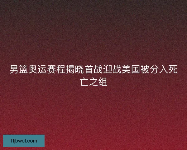 男篮奥运赛程揭晓首战迎战美国被分入死亡之组