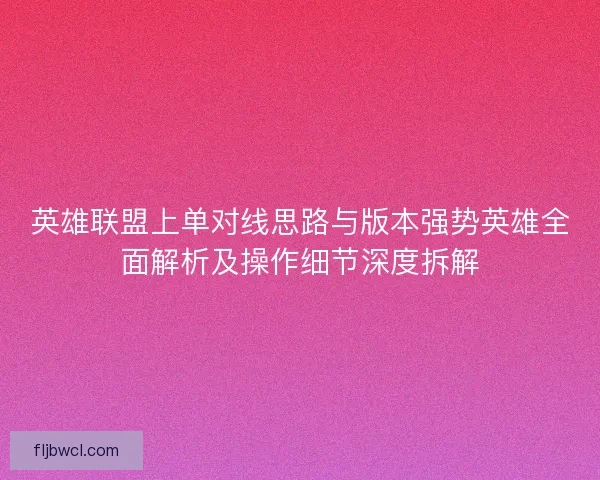 英雄联盟上单对线思路与版本强势英雄全面解析及操作细节深度拆解