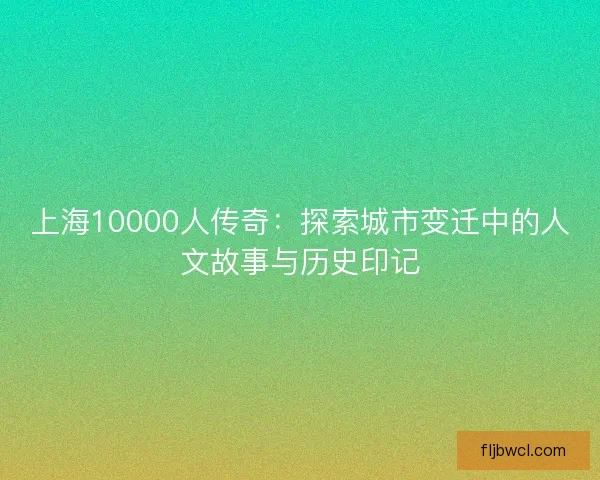 上海10000人传奇：探索城市变迁中的人文故事与历史印记