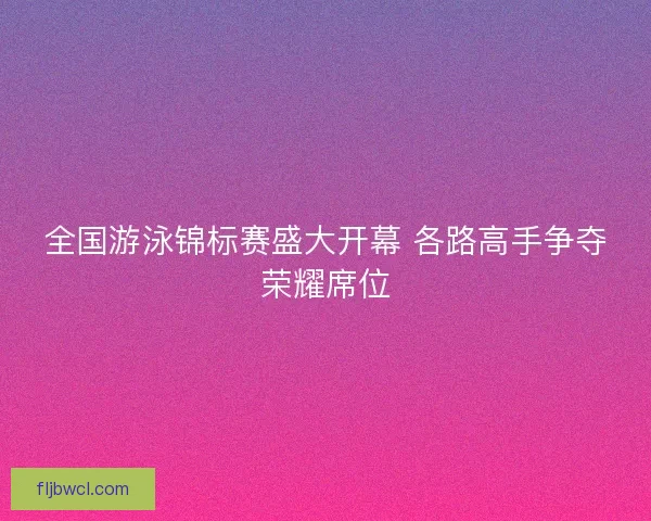 全国游泳锦标赛盛大开幕 各路高手争夺荣耀席位