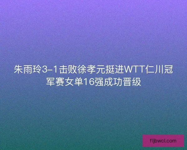 朱雨玲3-1击败徐孝元挺进WTT仁川冠军赛女单16强成功晋级