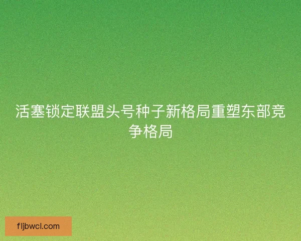 活塞锁定联盟头号种子新格局重塑东部竞争格局