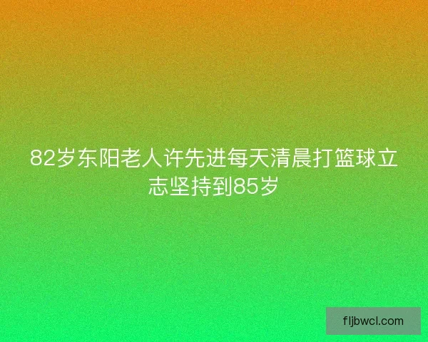 82岁东阳老人许先进每天清晨打篮球立志坚持到85岁