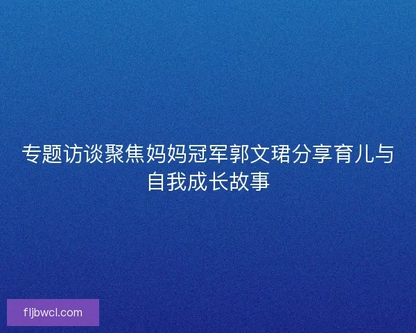 专题访谈聚焦妈妈冠军郭文珺分享育儿与自我成长故事