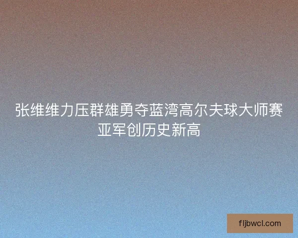 张维维力压群雄勇夺蓝湾高尔夫球大师赛亚军创历史新高