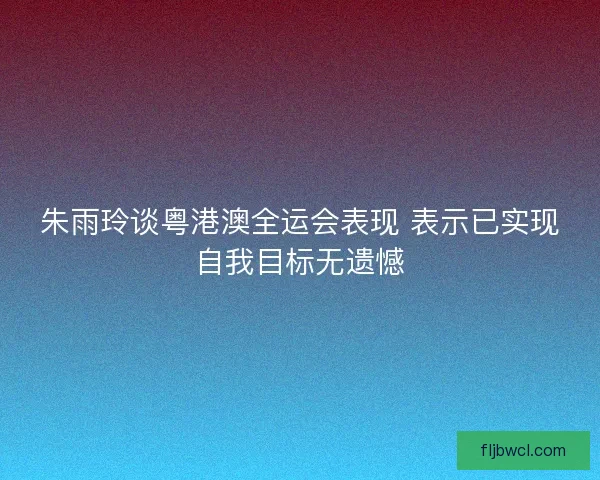 朱雨玲谈粤港澳全运会表现 表示已实现自我目标无遗憾
