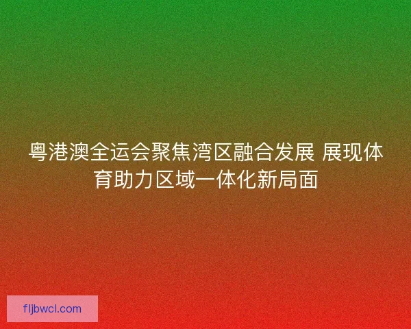 粤港澳全运会聚焦湾区融合发展 展现体育助力区域一体化新局面