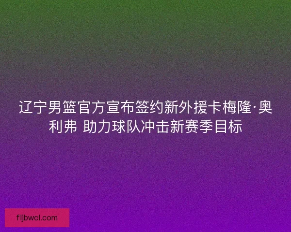 辽宁男篮官方宣布签约新外援卡梅隆·奥利弗 助力球队冲击新赛季目标