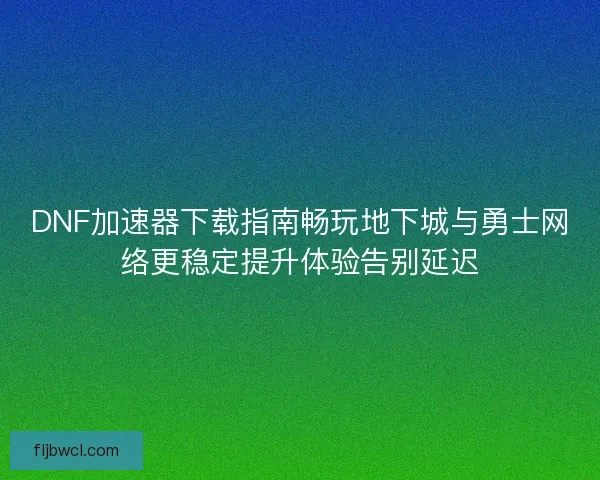 DNF加速器下载指南畅玩地下城与勇士网络更稳定提升体验告别延迟