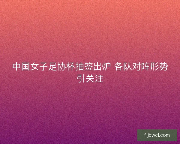 中国女子足协杯抽签出炉 各队对阵形势引关注