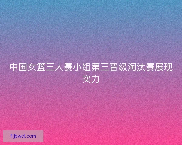 中国女篮三人赛小组第三晋级淘汰赛展现实力 中国女篮三人赛小组第三晋级淘汰赛展现实力