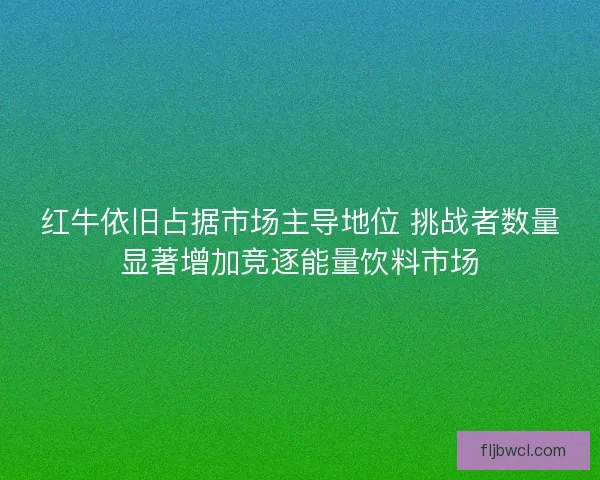 红牛依旧占据市场主导地位 挑战者数量显著增加竞逐能量饮料市场 红牛依旧占据市场主导地位 挑战者数量显著增加竞逐能量饮料市场