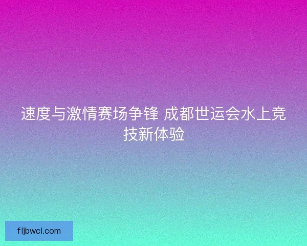 速度与激情赛场争锋 成都世运会水上竞技新体验
