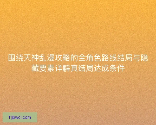 围绕天神乱漫攻略的全角色路线结局与隐藏要素详解真结局达成条件 围绕天神乱漫攻略的全角色路线结局与隐藏要素详解真结局达成条件