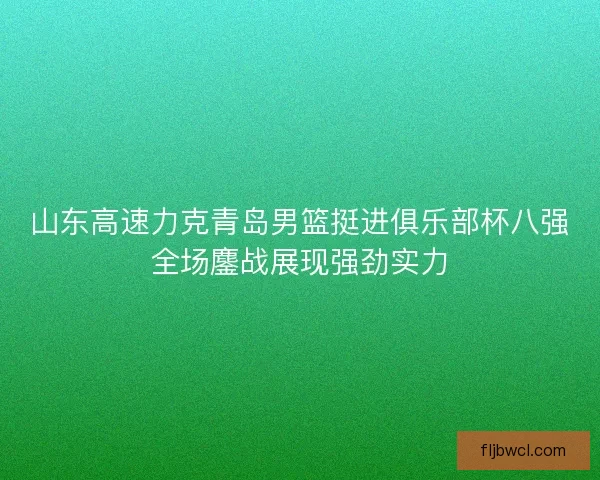 山东高速力克青岛男篮挺进俱乐部杯八强全场鏖战展现强劲实力 山东高速力克青岛男篮挺进俱乐部杯八强全场鏖战展现强劲实力