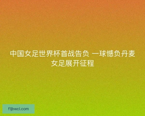 中国女足世界杯首战告负 一球憾负丹麦女足展开征程
