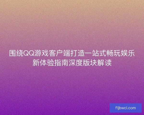 围绕QQ游戏客户端打造一站式畅玩娱乐新体验指南深度版块解读