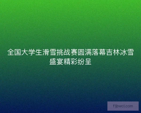 全国大学生滑雪挑战赛圆满落幕吉林冰雪盛宴精彩纷呈