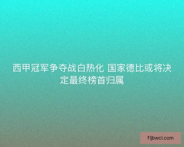 西甲冠军争夺战白热化 国家德比或将决定最终榜首归属 西甲冠军争夺战白热化 国家德比或将决定最终榜首归属