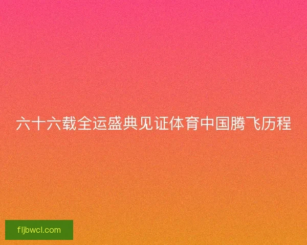六十六载全运盛典见证体育中国腾飞历程 六十六载全运盛典见证体育中国腾飞历程