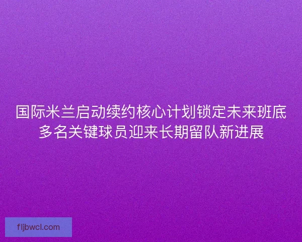 国际米兰启动续约核心计划锁定未来班底多名关键球员迎来长期留队新进展 国际米兰启动续约核心计划锁定未来班底多名关键球员迎来长期留队新进展